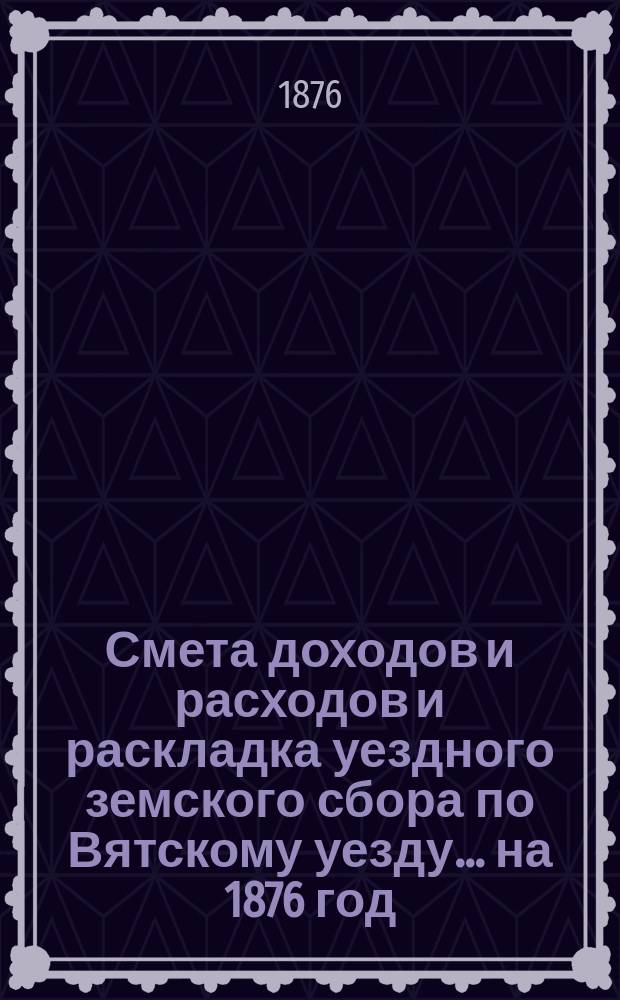Смета доходов и расходов и раскладка уездного земского сбора по Вятскому уезду... на 1876 год