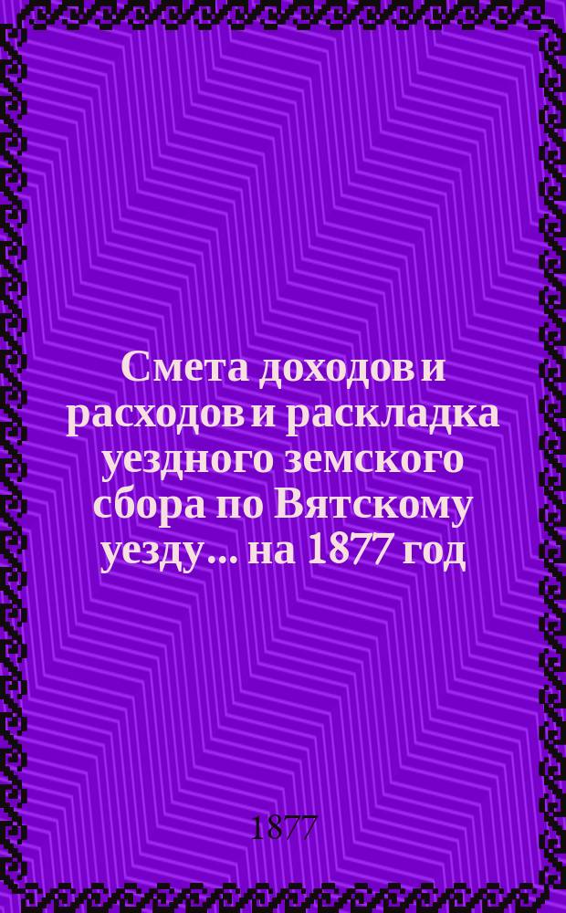 Смета доходов и расходов и раскладка уездного земского сбора по Вятскому уезду... на 1877 год