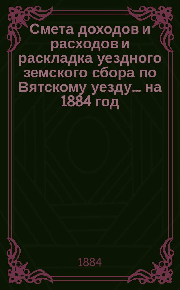 Смета доходов и расходов и раскладка уездного земского сбора по Вятскому уезду... на 1884 год