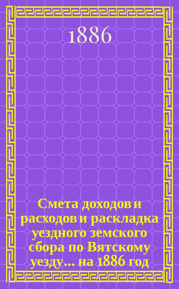 Смета доходов и расходов и раскладка уездного земского сбора по Вятскому уезду... на 1886 год