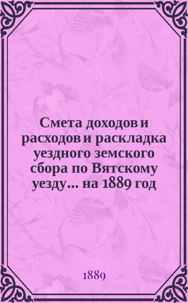Смета доходов и расходов и раскладка уездного земского сбора по Вятскому уезду... на 1889 год