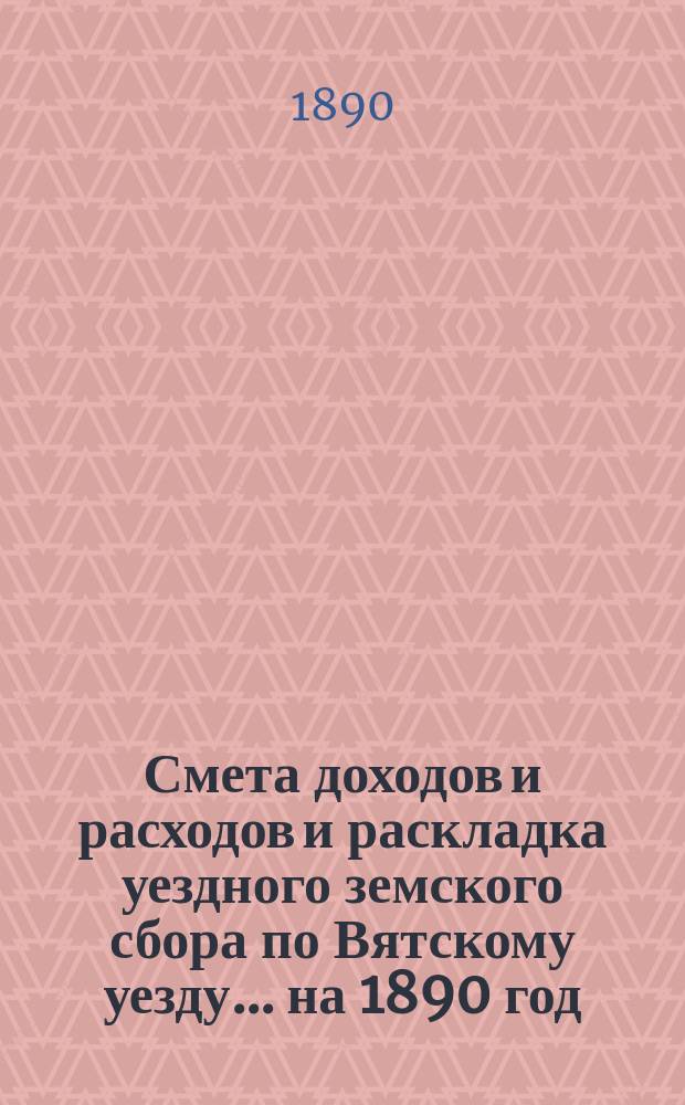 Смета доходов и расходов и раскладка уездного земского сбора по Вятскому уезду... на 1890 год