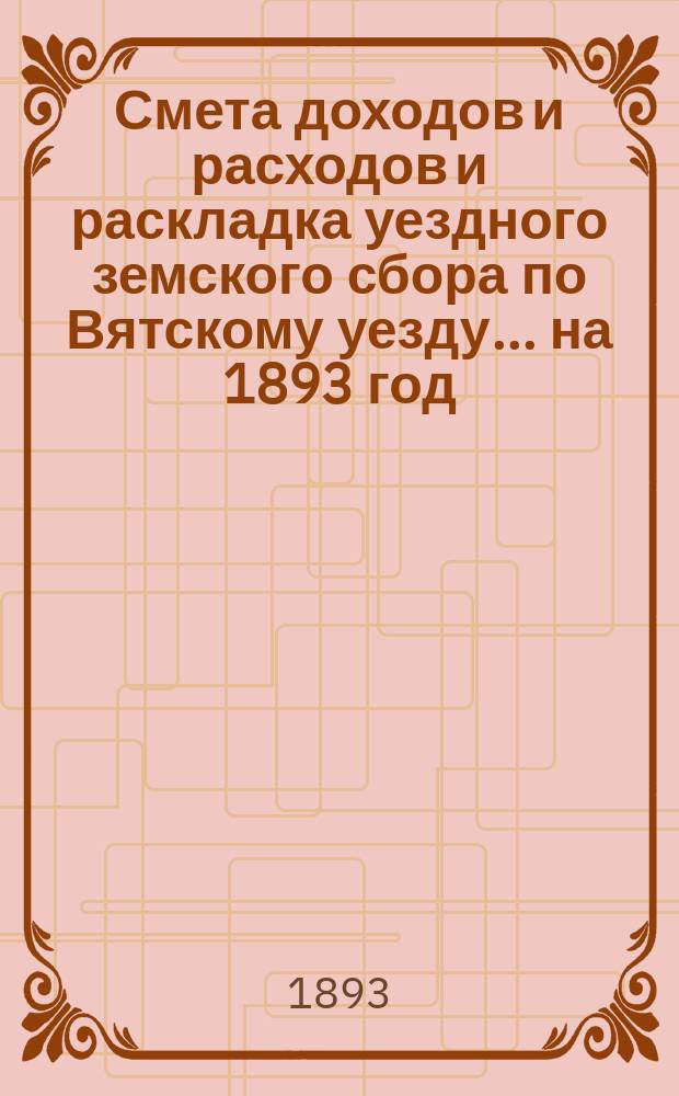 Смета доходов и расходов и раскладка уездного земского сбора по Вятскому уезду... на 1893 год