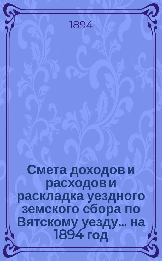 Смета доходов и расходов и раскладка уездного земского сбора по Вятскому уезду... на 1894 год