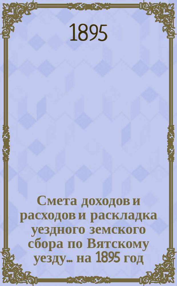 Смета доходов и расходов и раскладка уездного земского сбора по Вятскому уезду... на 1895 год