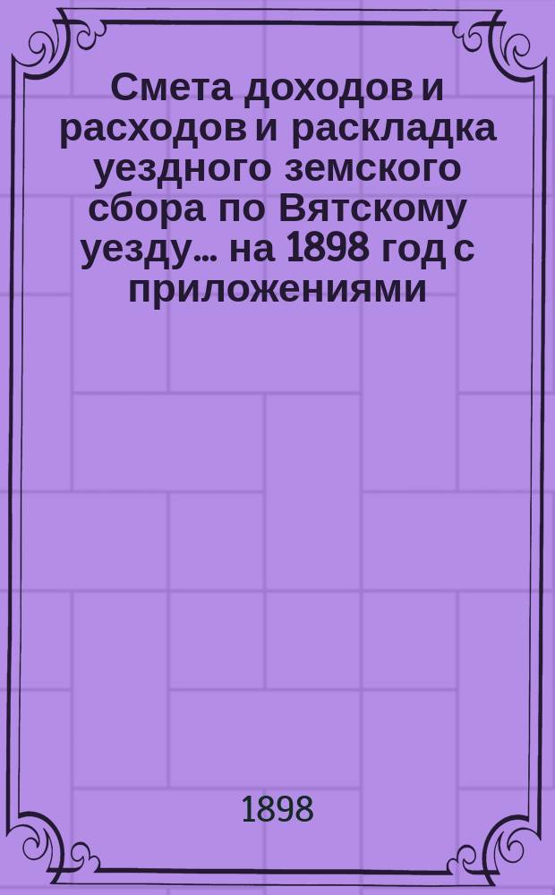 Смета доходов и расходов и раскладка уездного земского сбора по Вятскому уезду... на 1898 год с приложениями