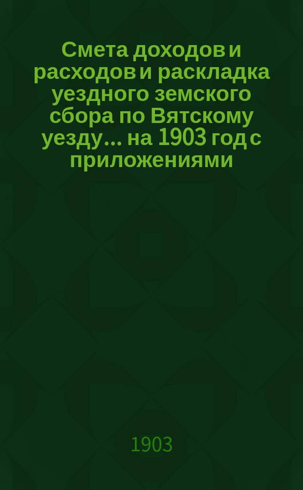 Смета доходов и расходов и раскладка уездного земского сбора по Вятскому уезду... на 1903 год с приложениями