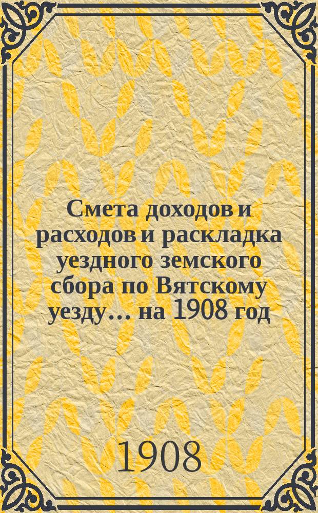Смета доходов и расходов и раскладка уездного земского сбора по Вятскому уезду... на 1908 год