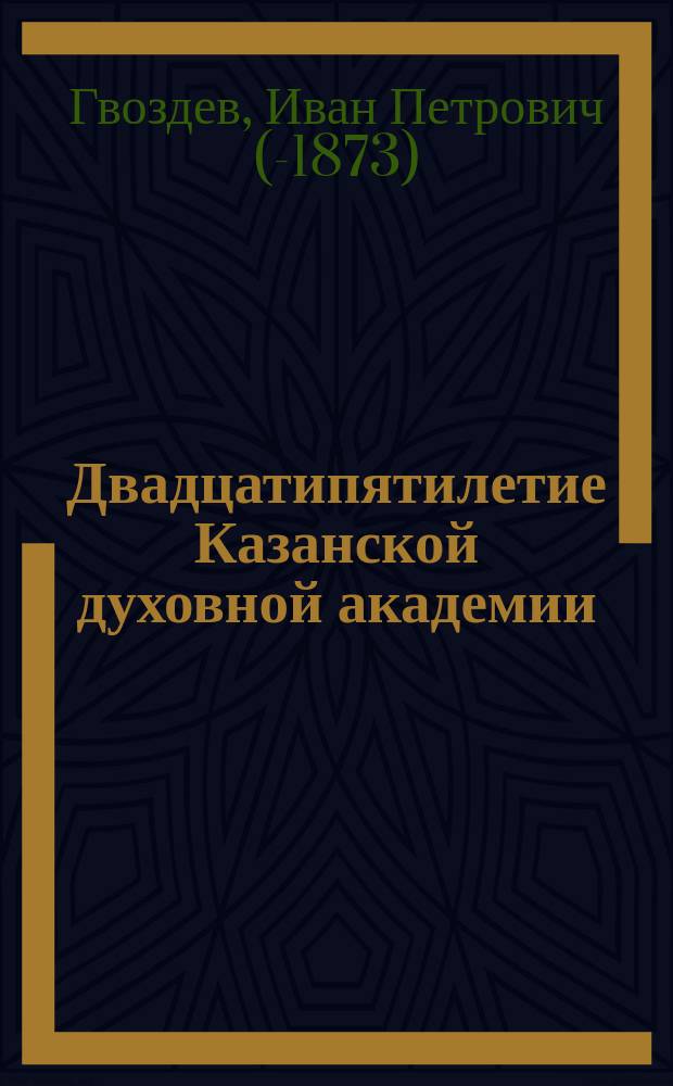 Двадцатипятилетие Казанской духовной академии : Ист. записка, чит. в общем собрании членов конф. Казан. духовной акад. ... 8 ноября 1867 г