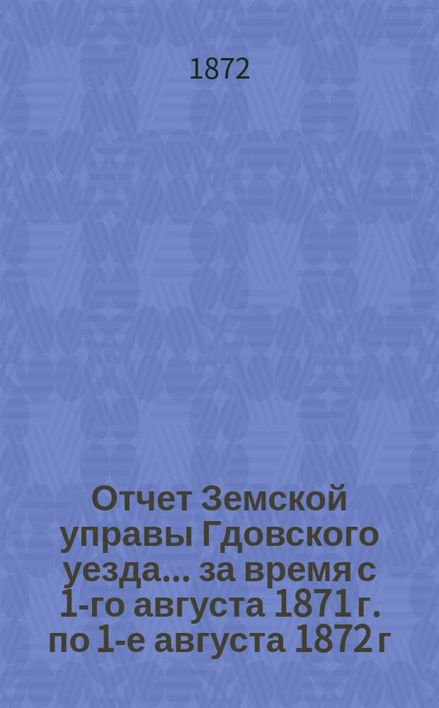 Отчет Земской управы Гдовского уезда... за время с 1-го августа 1871 г. по 1-е августа 1872 г.