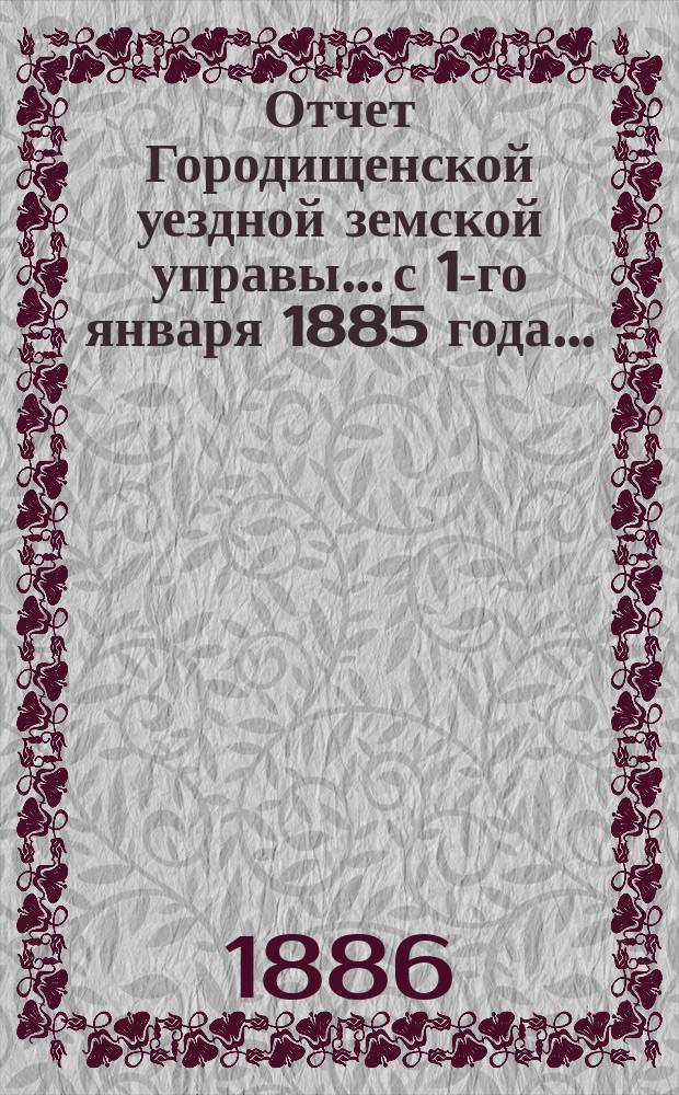 Отчет Городищенской уездной земской управы... с 1-го января 1885 года... : с 1-го января 1885 года, по 1-е января 1886 года и за первую половину 1886 года