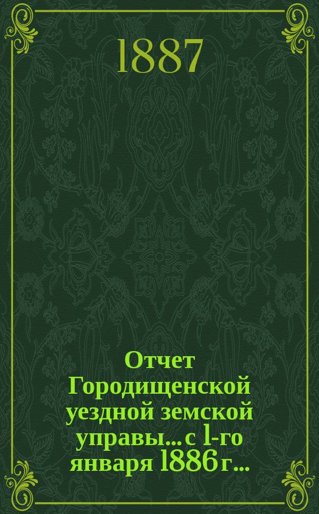 Отчет Городищенской уездной земской управы... с 1-го января 1886 г. ... : с 1-го января 1886 г. по 1-е января 1887 года и с 1-го января по 1-е июля 1887 года