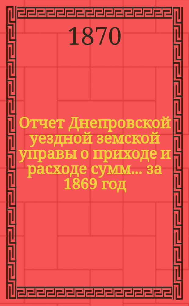 Отчет Днепровской уездной земской управы [о приходе] [и] [расходе сумм]... ... [за 1869 год]