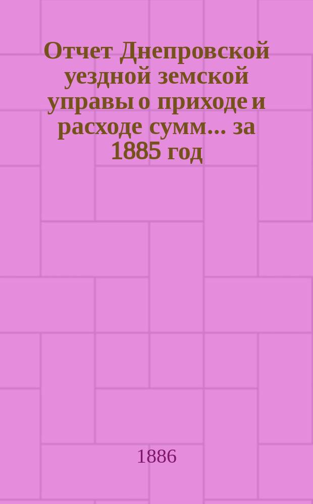Отчет Днепровской уездной земской управы [о приходе] [и] [расходе сумм]... ... за 1885 год