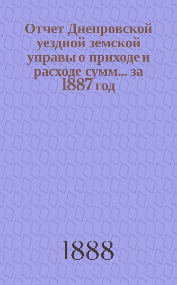 Отчет Днепровской уездной земской управы [о приходе] [и] [расходе сумм]... ... за 1887 год