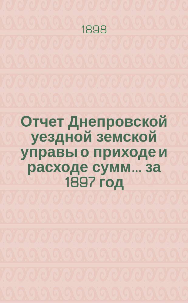Отчет Днепровской уездной земской управы [о приходе] [и] [расходе сумм]... ... за 1897 год