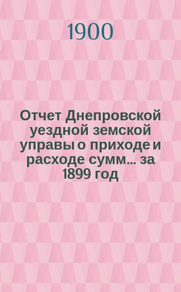 Отчет Днепровской уездной земской управы [о приходе] [и] [расходе сумм]... ... за 1899 год