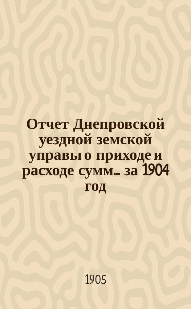 Отчет Днепровской уездной земской управы [о приходе] [и] [расходе сумм]... ... за 1904 год