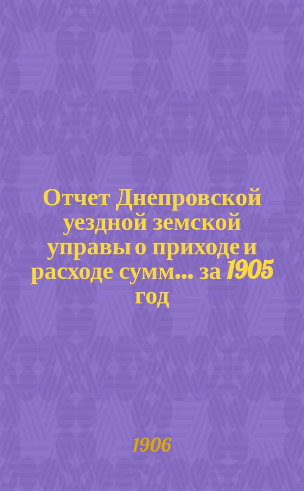 Отчет Днепровской уездной земской управы [о приходе] [и] [расходе сумм]... ... за 1905 год