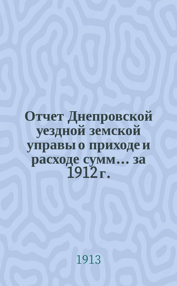 Отчет Днепровской уездной земской управы [о приходе] [и] [расходе сумм]... ... за 1912 г.