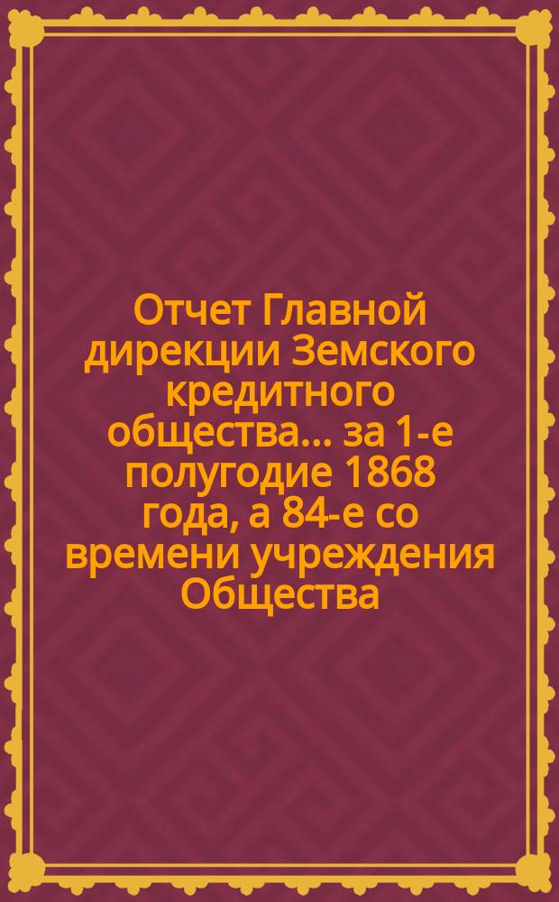 Отчет Главной дирекции Земского кредитного общества... за 1-е полугодие 1868 года, а 84-е со времени учреждения Общества