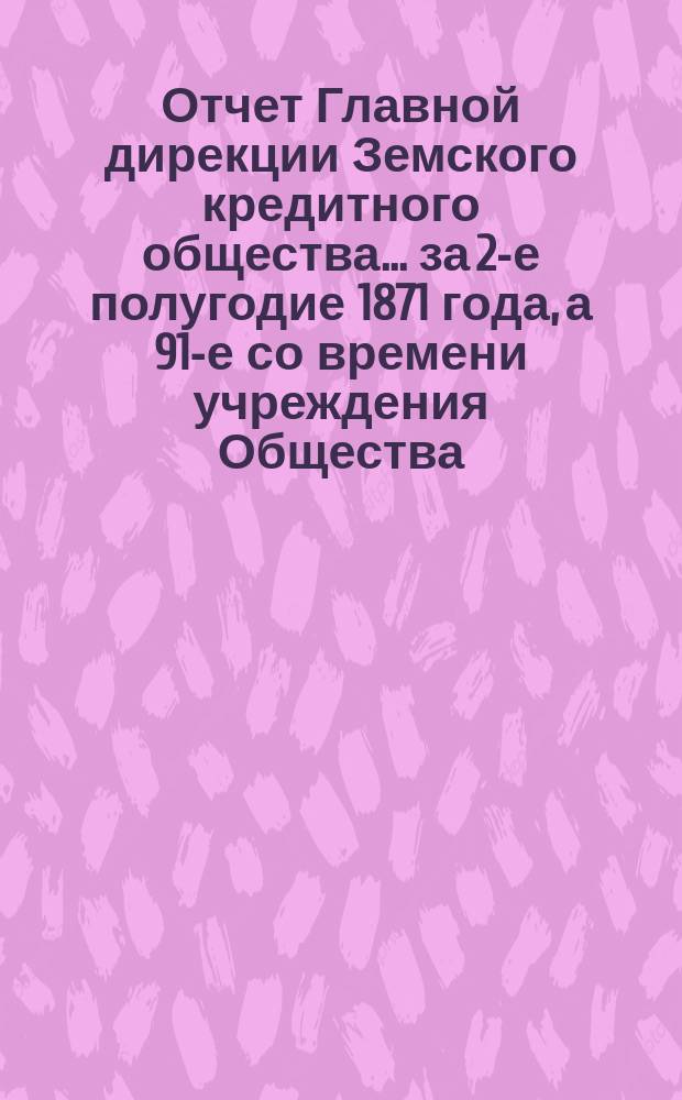 Отчет Главной дирекции Земского кредитного общества... за 2-е полугодие 1871 года, а 91-е со времени учреждения Общества