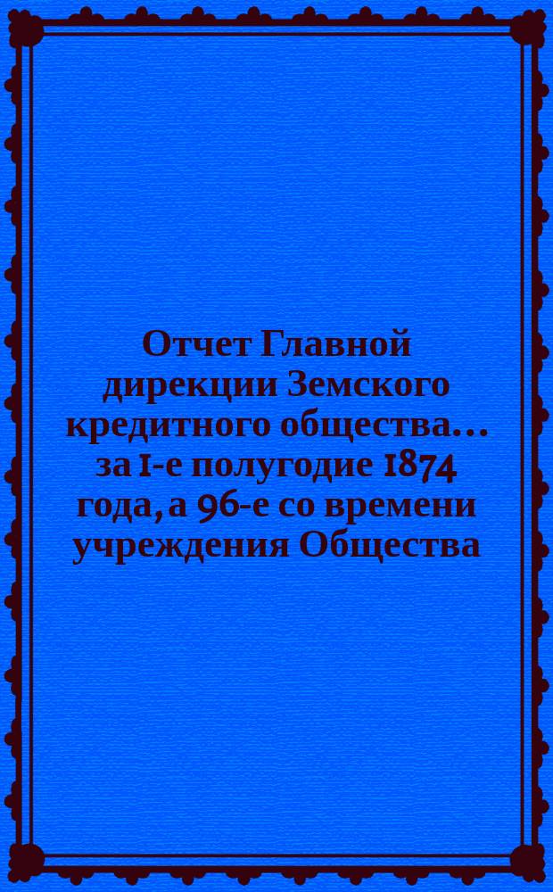 Отчет Главной дирекции Земского кредитного общества... за 1-е полугодие 1874 года, а 96-е со времени учреждения Общества