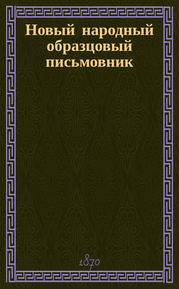 Новый народный образцовый письмовник : Для скорого и легкого составления писем разным лицам и на разные случаи, также образчики векселей, условий, заем. писем и расписок