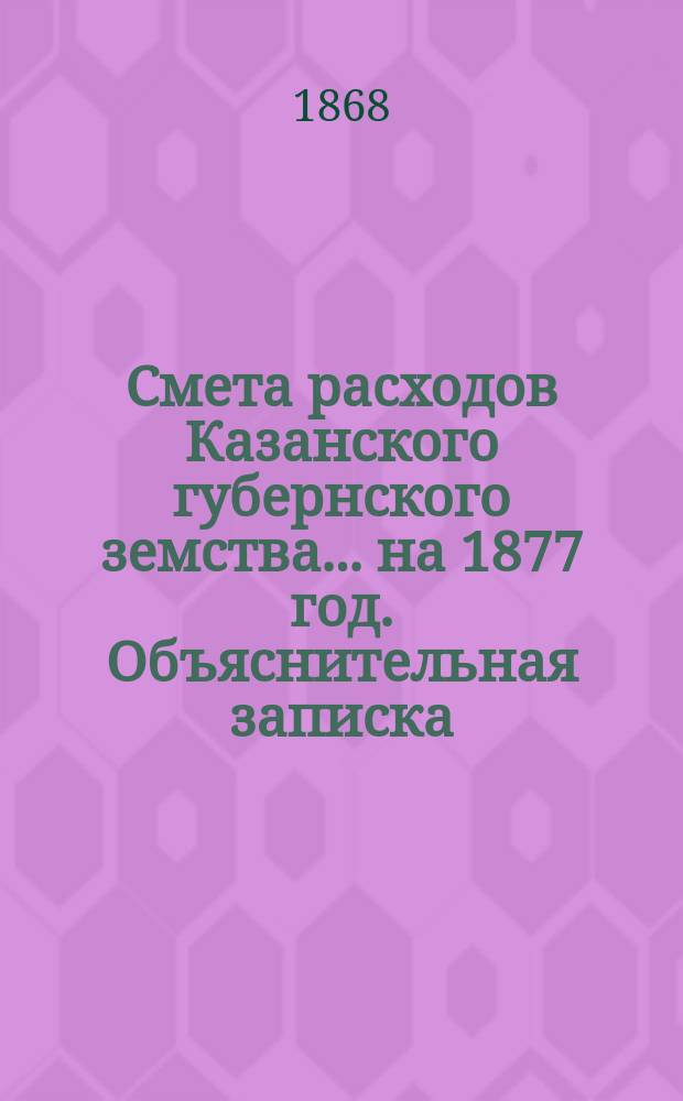 Смета расходов Казанского губернского земства... на 1877 год. Объяснительная записка... : Объяснительная записка...