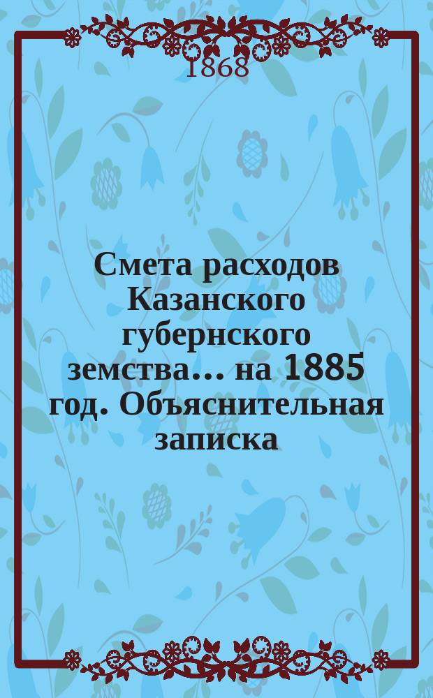 Смета расходов Казанского губернского земства... на 1885 год. Объяснительная записка... : Объяснительная записка...