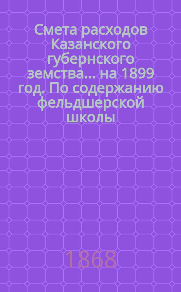 Смета расходов Казанского губернского земства... на 1899 год. По содержанию фельдшерской школы... : По содержанию фельдшерской школы [и др. материалы]