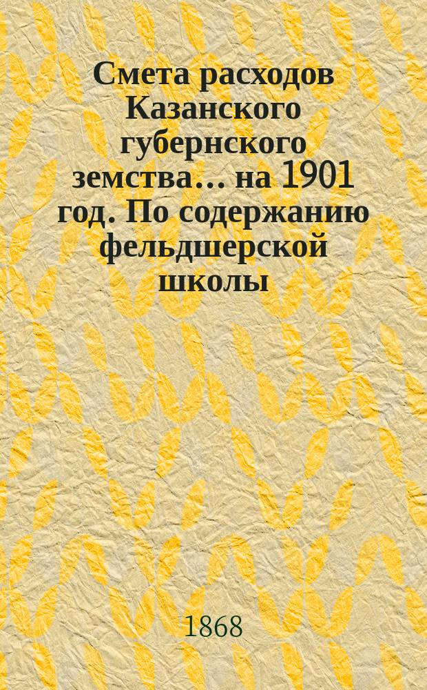 Смета расходов Казанского губернского земства... на 1901 год. По содержанию фельдшерской школы... : По содержанию фельдшерской школы [и др. материалы]