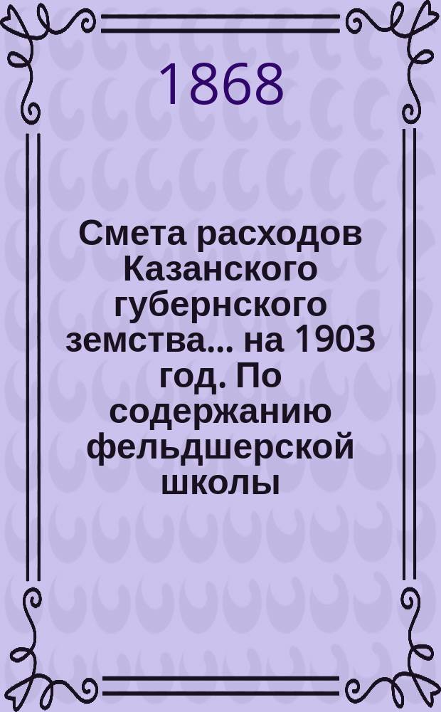 Смета расходов Казанского губернского земства... на 1903 год. По содержанию фельдшерской школы... : По содержанию фельдшерской школы [и др. материалы]