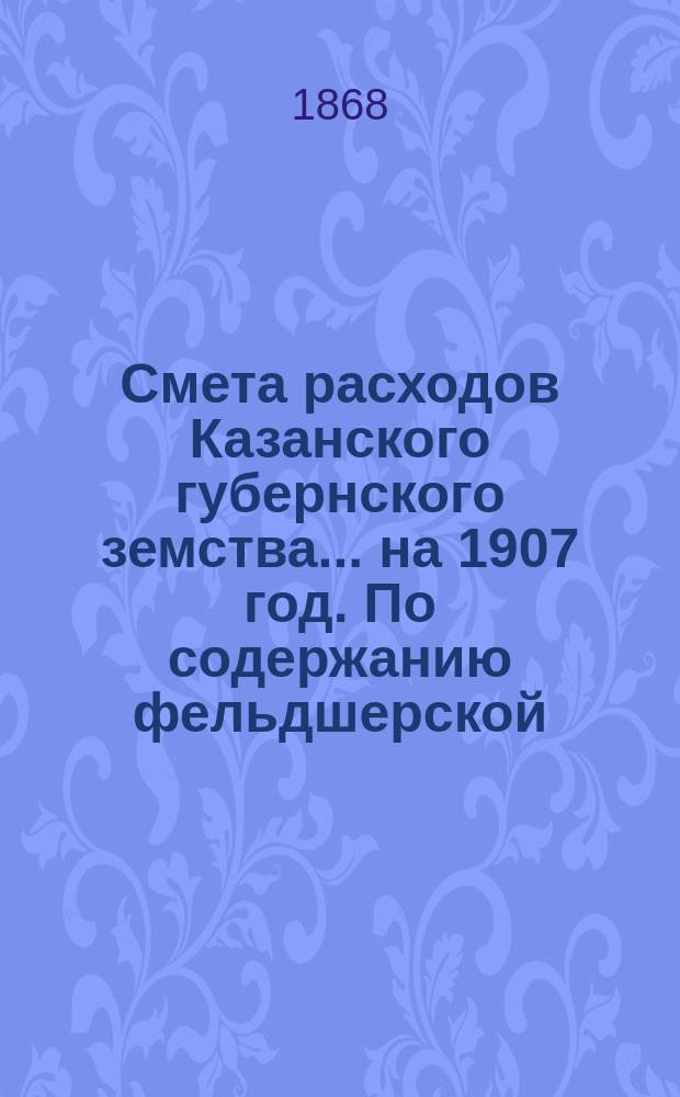 Смета расходов Казанского губернского земства... на 1907 год. По содержанию фельдшерской... : По содержанию фельдшерской и фельдшерско-акушерской школы [и др. материалы]
