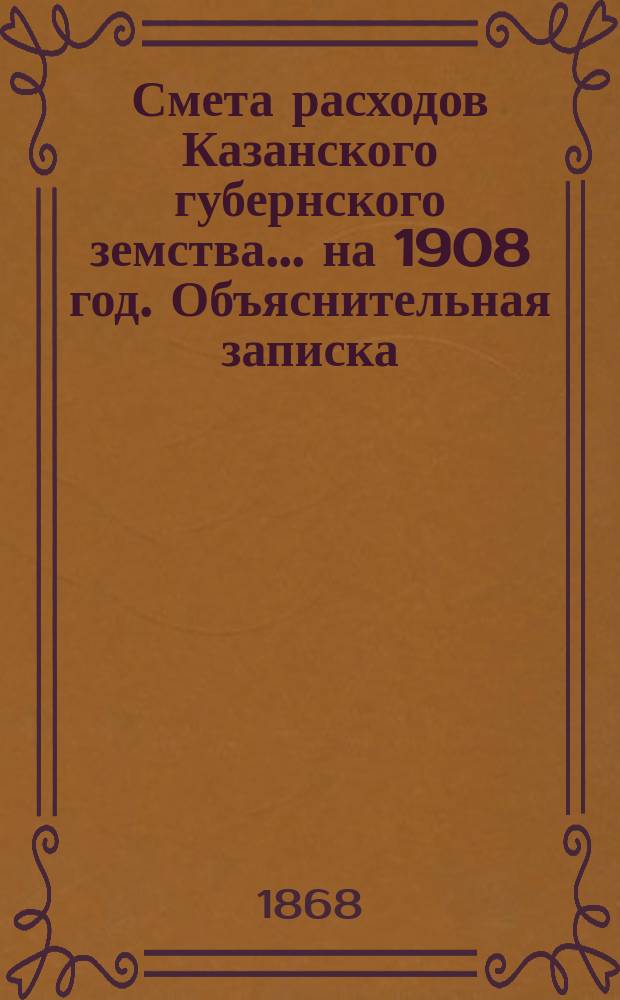 Смета расходов Казанского губернского земства... на 1908 год. Объяснительная записка... : Объяснительная записка к сметам расходов и доходов на 1908 г.