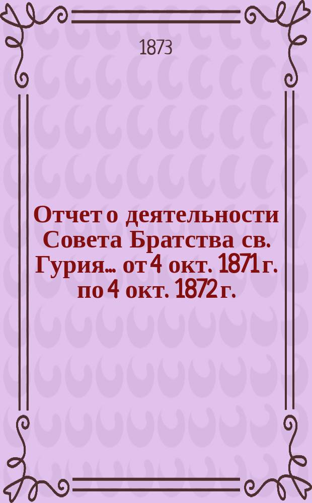 Отчет о деятельности Совета Братства св. Гурия... ... от 4 окт. 1871 г. по 4 окт. 1872 г.