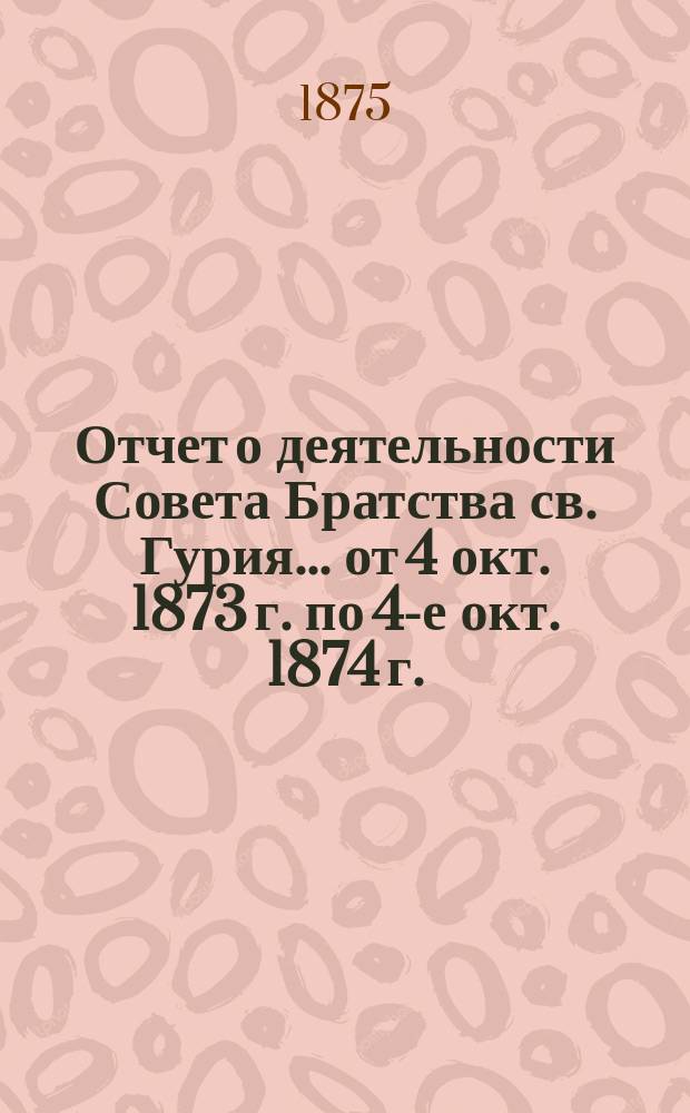 Отчет о деятельности Совета Братства св. Гурия... ... от 4 окт. 1873 г. по 4-е окт. 1874 г.