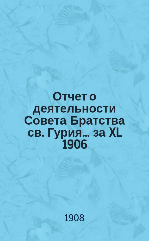 Отчет о деятельности Совета Братства св. Гурия... ... за XL 1906/7 братский г.