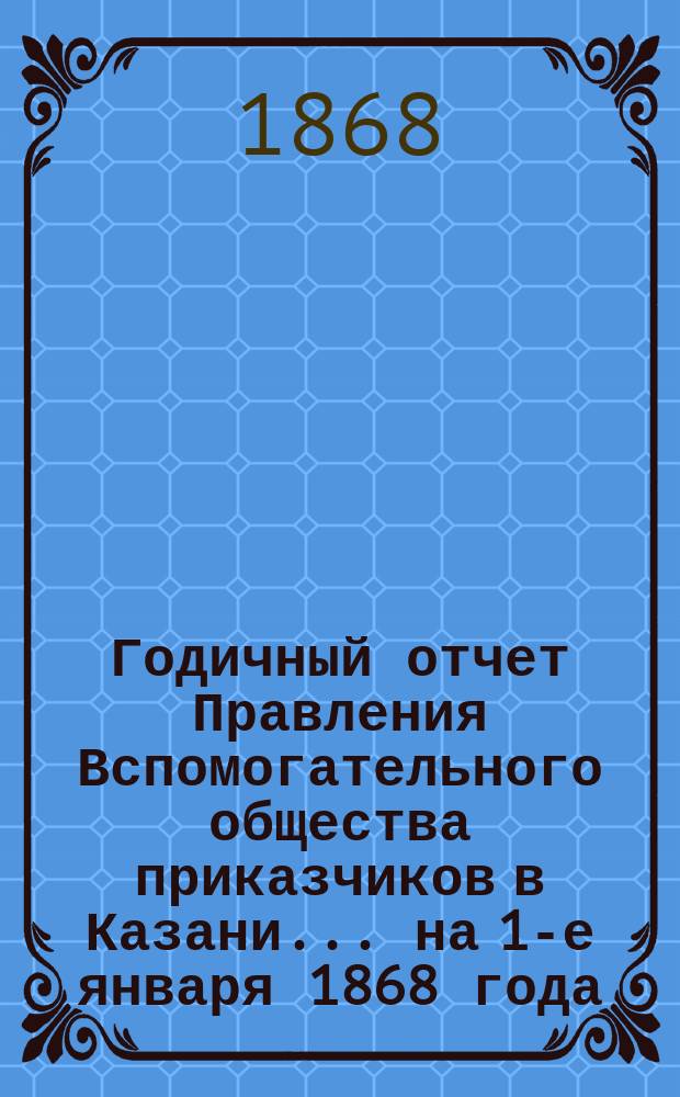 Годичный отчет Правления Вспомогательного общества приказчиков в Казани... на 1-е января 1868 года