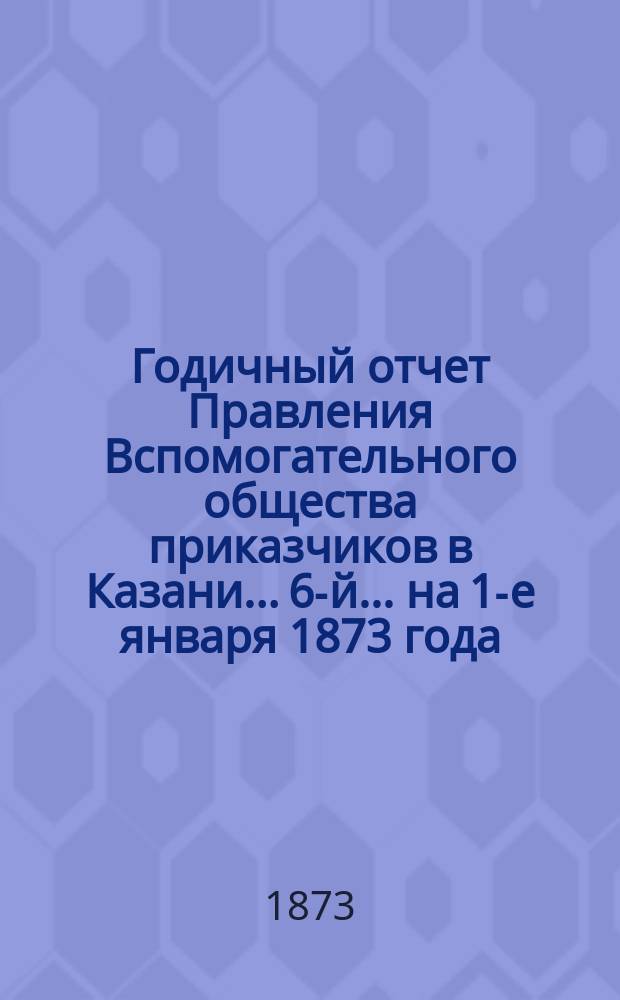 Годичный отчет Правления Вспомогательного общества приказчиков в Казани... 6-й... на 1-е января 1873 года