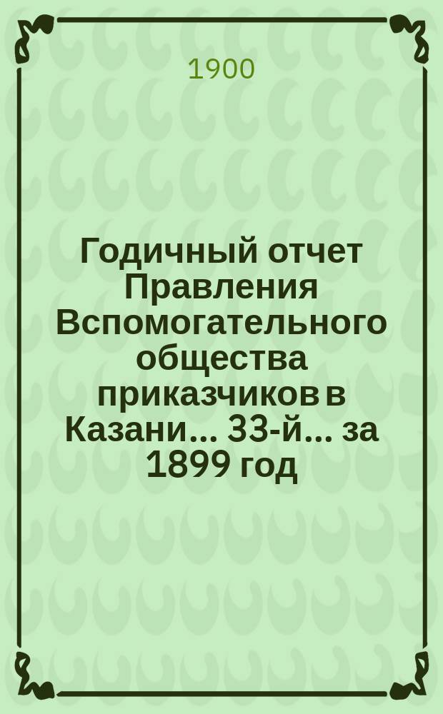 Годичный отчет Правления Вспомогательного общества приказчиков в Казани... 33-й... за 1899 год