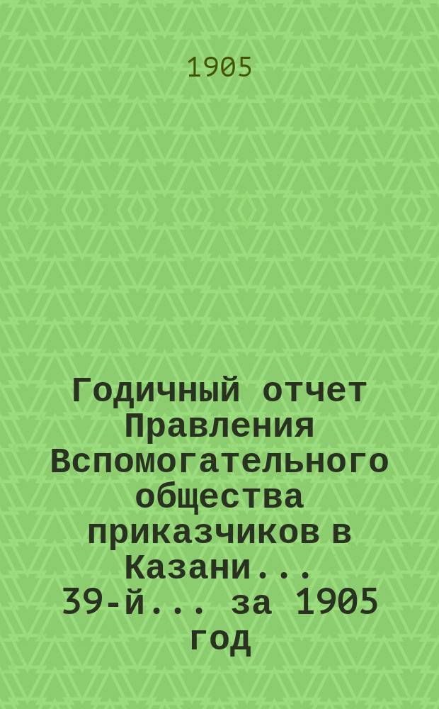 Годичный отчет Правления Вспомогательного общества приказчиков в Казани... 39-й... за 1905 год. Сведение о деятельности : Сведение о деятельности Вспомогательного общества приказчиков в Казани