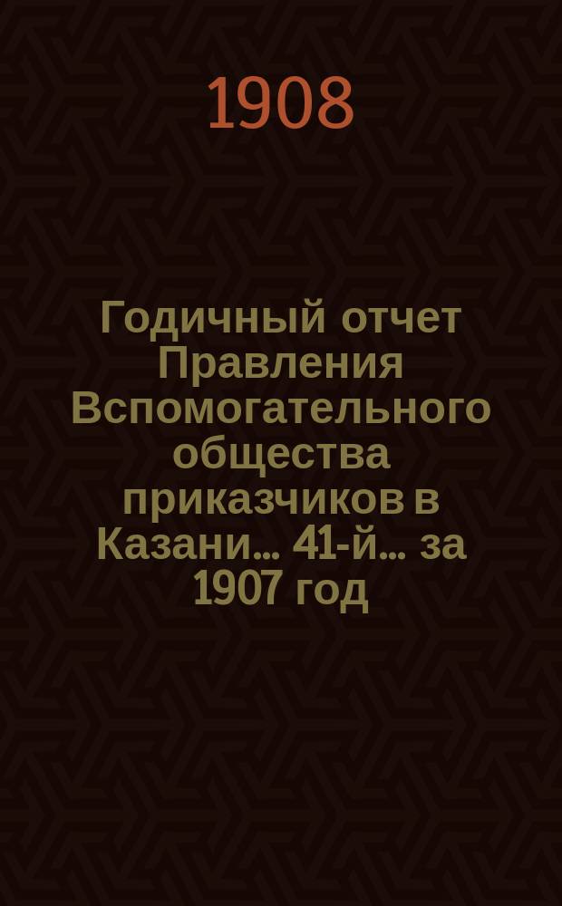 Годичный отчет Правления Вспомогательного общества приказчиков в Казани... 41-й... за 1907 год