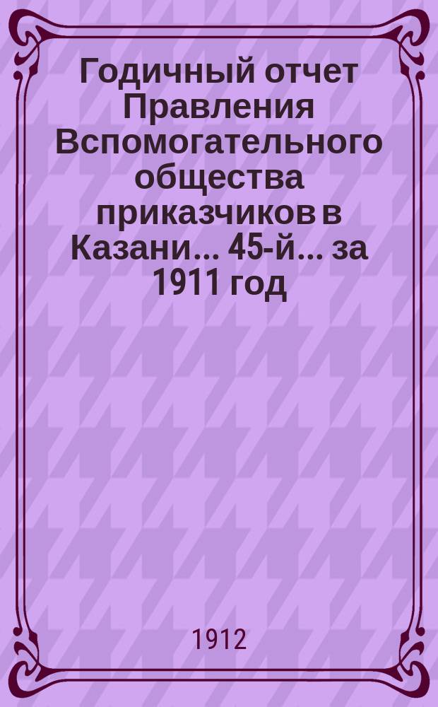 Годичный отчет Правления Вспомогательного общества приказчиков в Казани... 45-й... за 1911 год