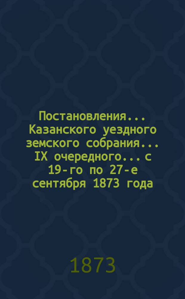 Постановления... Казанского уездного земского собрания... IX очередного... с 19-го по 27-е сентября 1873 года