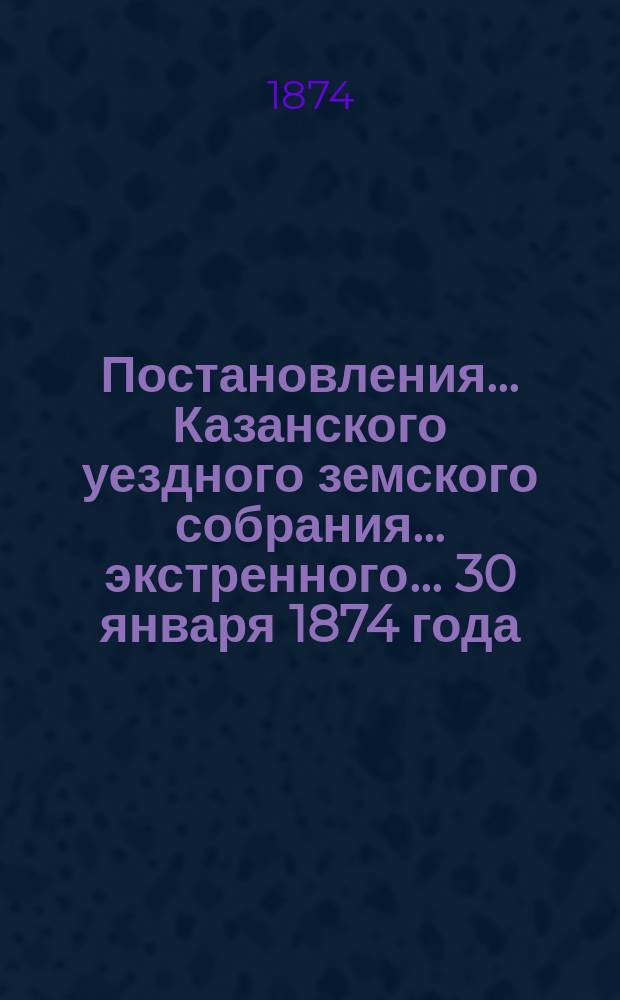 Постановления... Казанского уездного земского собрания... экстренного... 30 января 1874 года