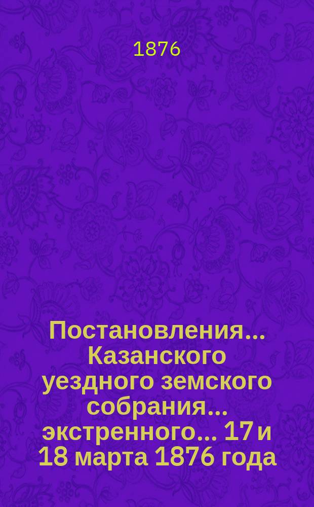 Постановления... Казанского уездного земского собрания... экстренного... 17 и 18 марта 1876 года