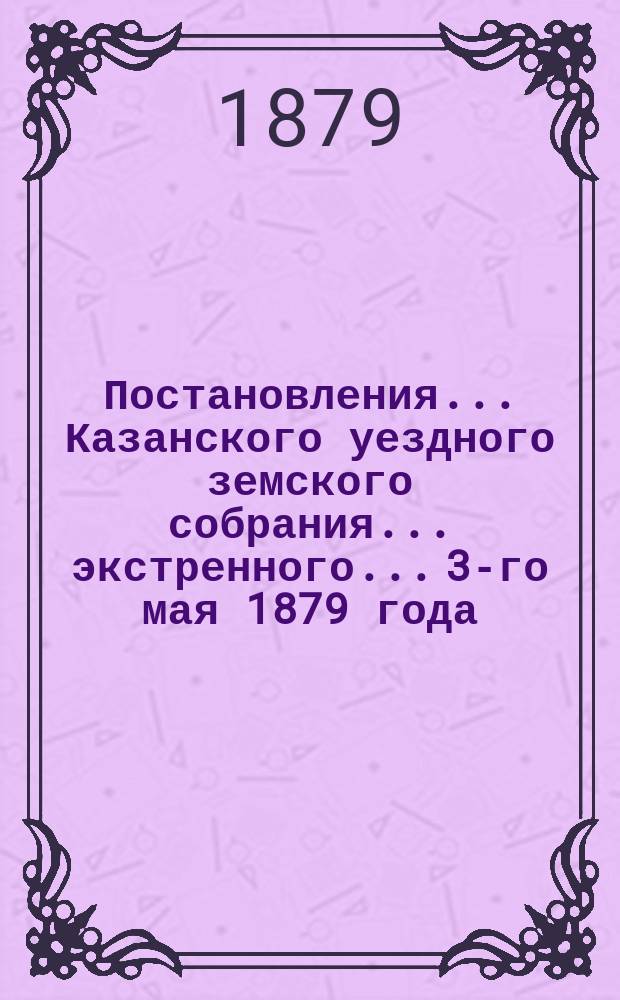 Постановления... Казанского уездного земского собрания... экстренного... 3-го мая 1879 года