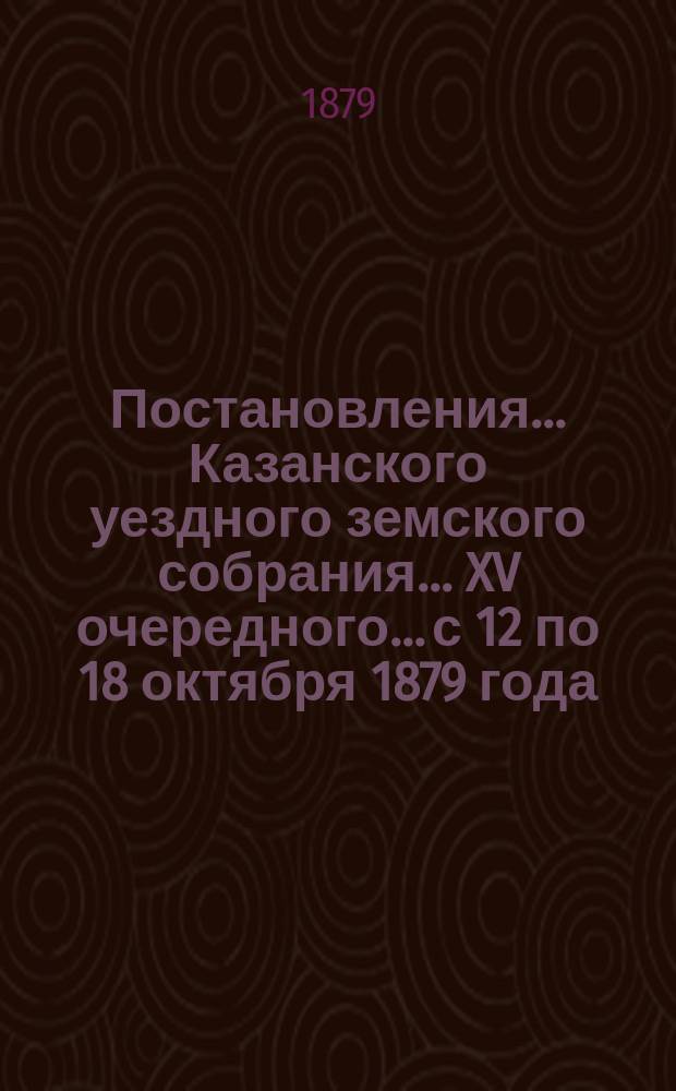 Постановления... Казанского уездного земского собрания... XV очередного... с 12 по 18 октября [1879 года]