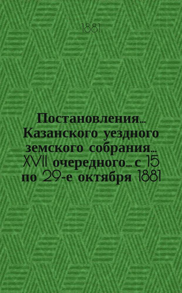 Постановления... Казанского уездного земского собрания... XVII очередного... с 15 по 29-е октября 1881